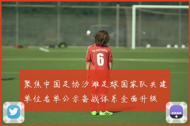 聚焦中国足协沙滩足球国家队共建单位名单公示备战体系全面升级