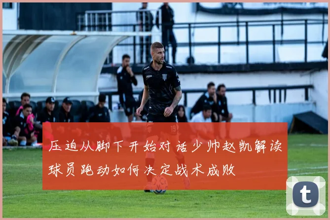 压迫从脚下开始对话少帅赵凯解读球员跑动如何决定战术成败